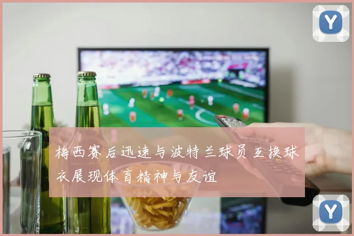 梅西赛后迅速与波特兰球员互换球衣展现体育精神与友谊
