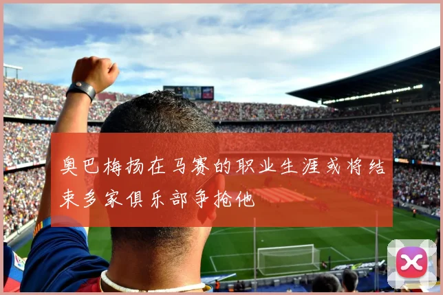 奥巴梅扬在马赛的职业生涯或将结束多家俱乐部争抢他
