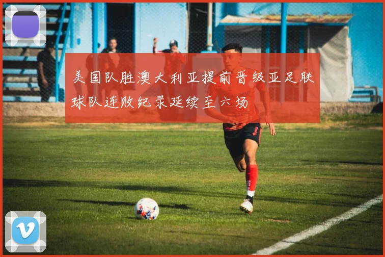 美国队胜澳大利亚提前晋级亚足联球队连败纪录延续至六场