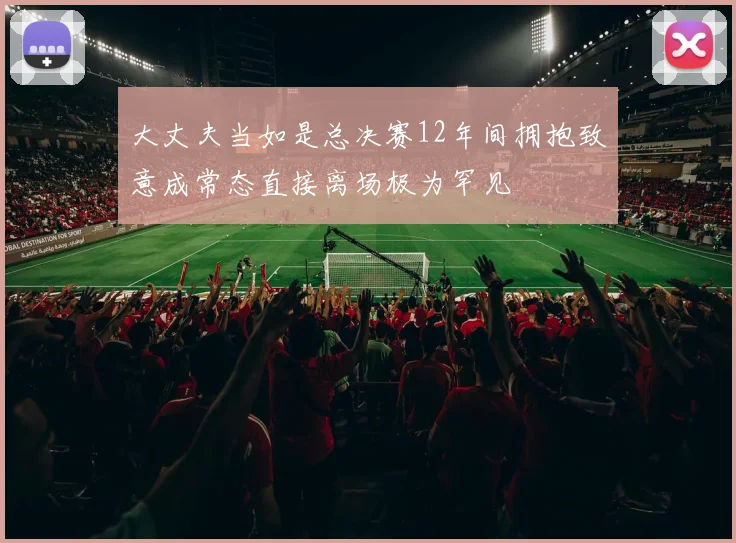 大丈夫当如是总决赛12年间拥抱致意成常态直接离场极为罕见