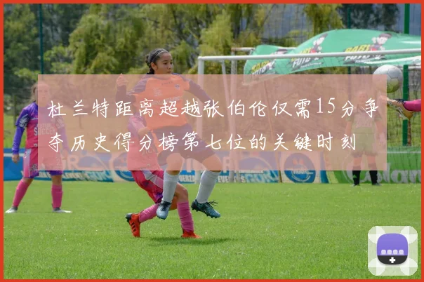 杜兰特距离超越张伯伦仅需15分争夺历史得分榜第七位的关键时刻