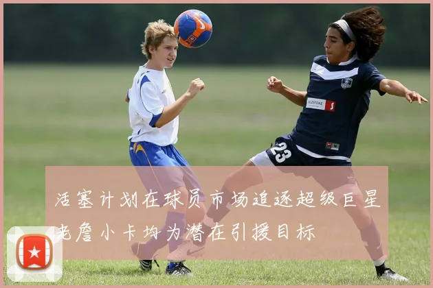 活塞计划在球员市场追逐超级巨星老詹小卡均为潜在引援目标
