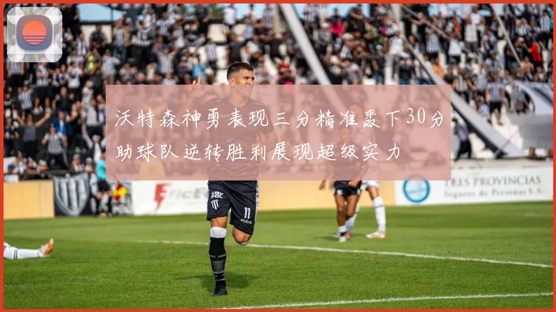 沃特森神勇表现三分精准轰下30分助球队逆转胜利展现超级实力