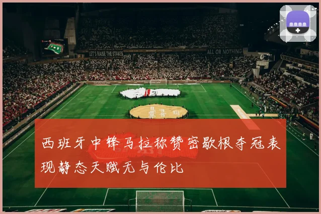 西班牙中锋马拉称赞密歇根夺冠表现静态天赋无与伦比