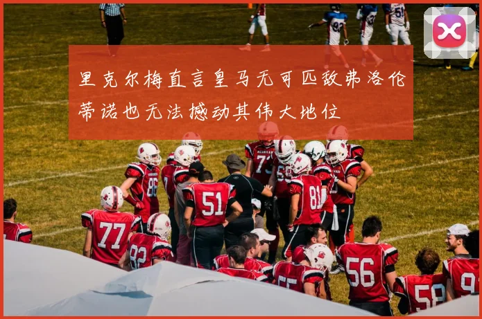 里克尔梅直言皇马无可匹敌弗洛伦蒂诺也无法撼动其伟大地位