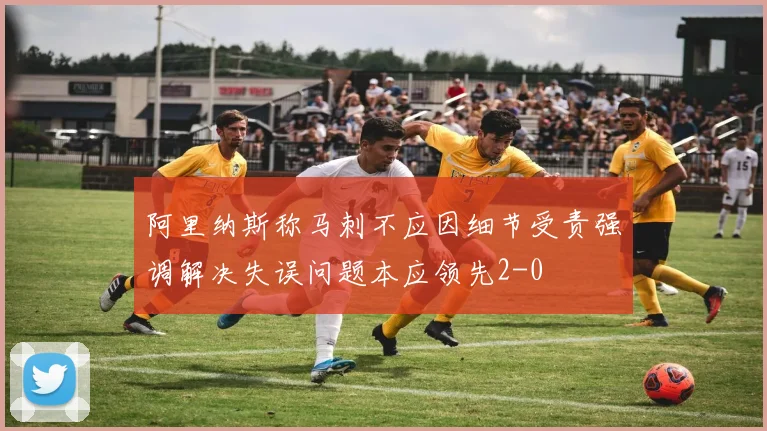 阿里纳斯称马刺不应因细节受责强调解决失误问题本应领先2-0
