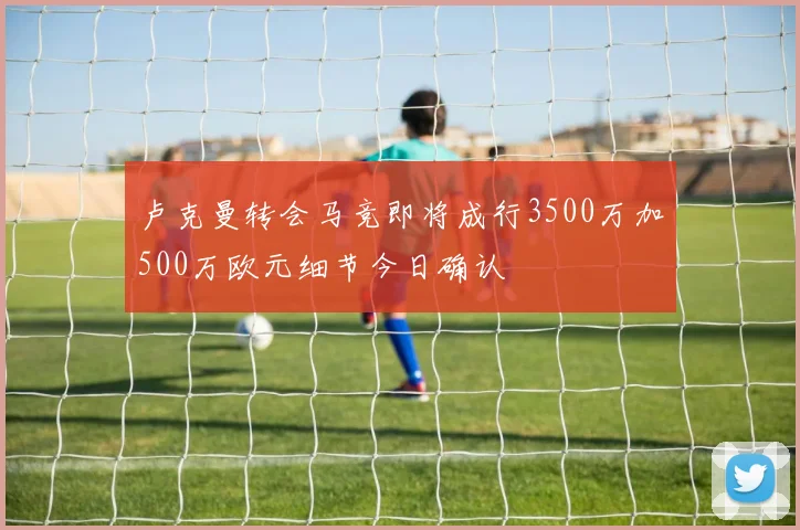 卢克曼转会马竞即将成行3500万加500万欧元细节今日确认
