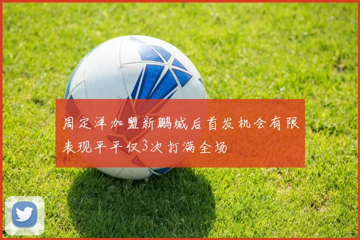 周定洋加盟新鹏城后首发机会有限表现平平仅3次打满全场