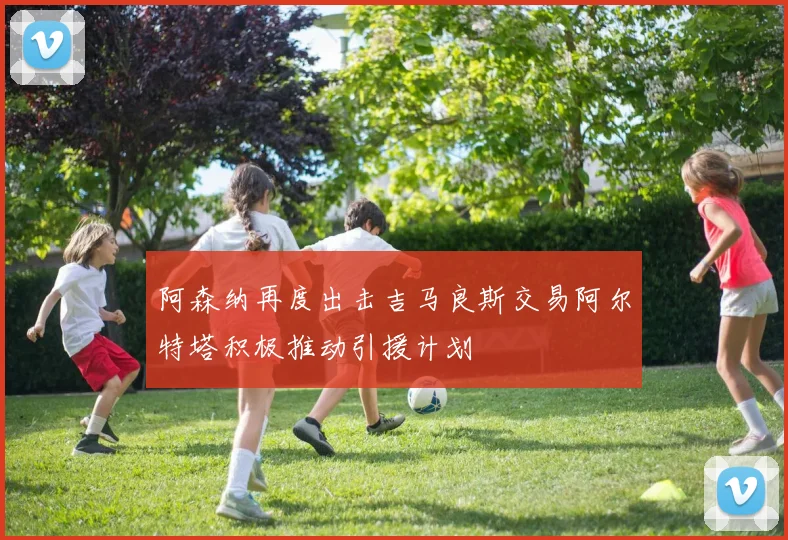 阿森纳再度出击吉马良斯交易阿尔特塔积极推动引援计划