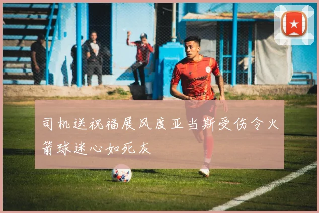 司机送祝福展风度亚当斯受伤令火箭球迷心如死灰