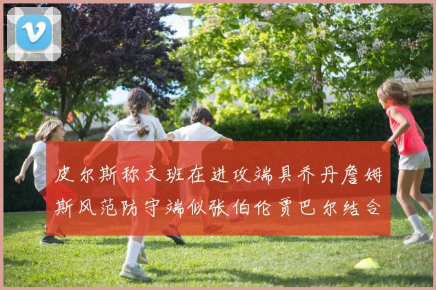 皮尔斯称文班在进攻端具乔丹詹姆斯风范防守端似张伯伦贾巴尔结合