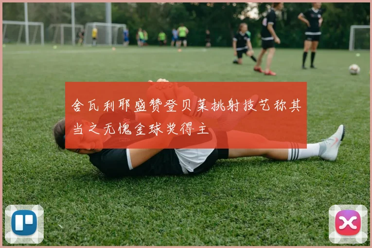 舍瓦利耶盛赞登贝莱挑射技艺称其当之无愧金球奖得主